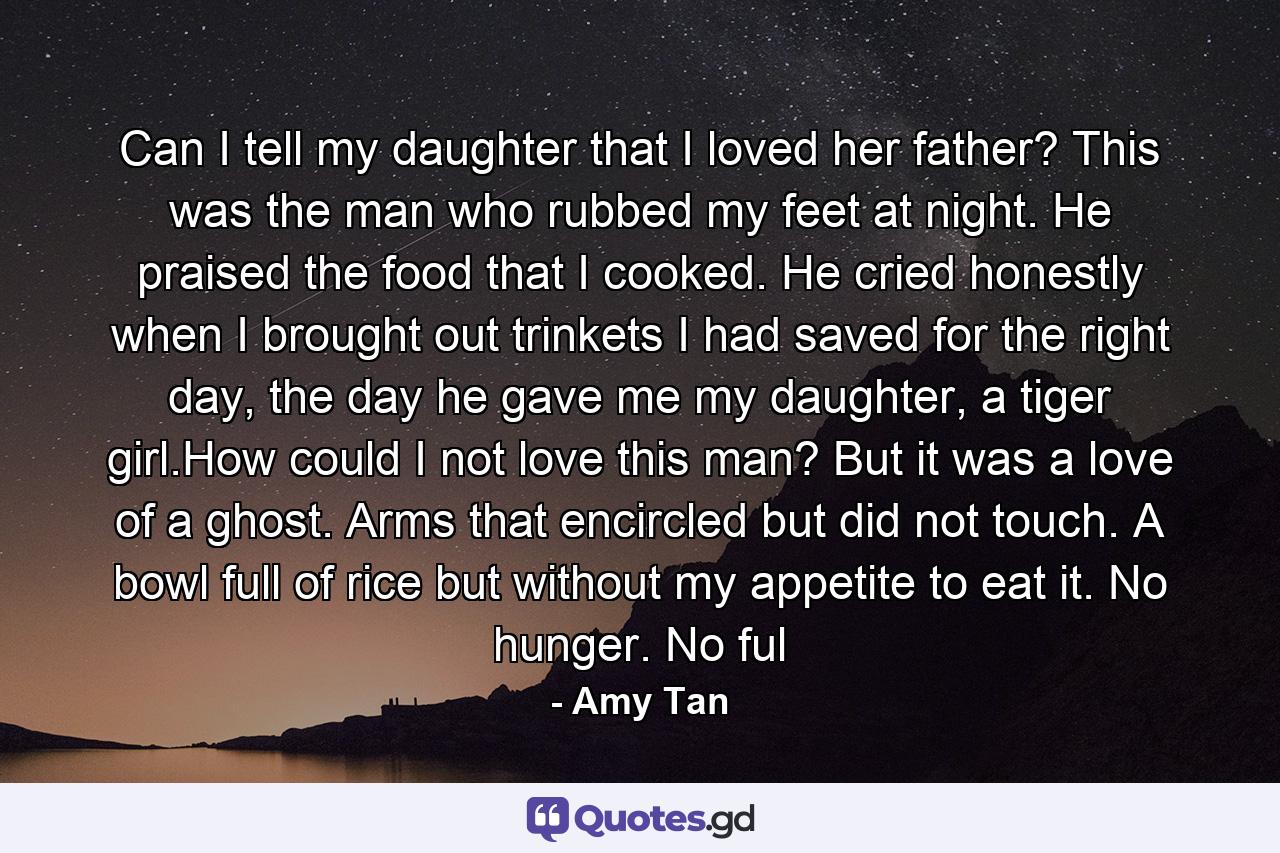 Can I tell my daughter that I loved her father? This was the man who rubbed my feet at night. He praised the food that I cooked. He cried honestly when I brought out trinkets I had saved for the right day, the day he gave me my daughter, a tiger girl.How could I not love this man? But it was a love of a ghost. Arms that encircled but did not touch. A bowl full of rice but without my appetite to eat it. No hunger. No ful - Quote by Amy Tan