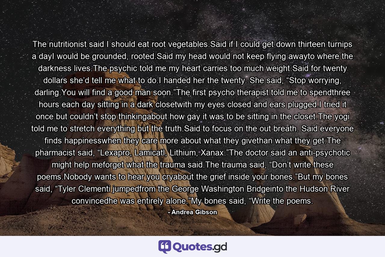 The nutritionist said I should eat root vegetables.Said if I could get down thirteen turnips a dayI would be grounded, rooted.Said my head would not keep flying awayto where the darkness lives.The psychic told me my heart carries too much weight.Said for twenty dollars she’d tell me what to do.I handed her the twenty. She said, “Stop worrying, darling.You will find a good man soon.”The first psycho therapist told me to spendthree hours each day sitting in a dark closetwith my eyes closed and ears plugged.I tried it once but couldn’t stop thinkingabout how gay it was to be sitting in the closet.The yogi told me to stretch everything but the truth.Said to focus on the out breath. Said everyone finds happinesswhen they care more about what they givethan what they get.The pharmacist said, “Lexapro, Lamicatl, Lithium, Xanax.”The doctor said an anti-psychotic might help meforget what the trauma said.The trauma said, “Don’t write these poems.Nobody wants to hear you cryabout the grief inside your bones.”But my bones said, “Tyler Clementi jumpedfrom the George Washington Bridgeinto the Hudson River convincedhe was entirely alone.”My bones said, “Write the poems. - Quote by Andrea Gibson
