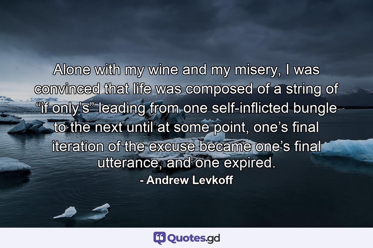 Alone with my wine and my misery, I was convinced that life was composed of a string of “if only’s” leading from one self-inflicted bungle to the next until at some point, one’s final iteration of the excuse became one’s final utterance, and one expired. - Quote by Andrew Levkoff