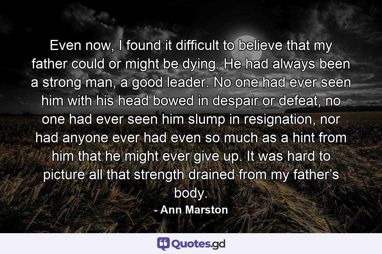 Even now, I found it difficult to believe that my father could or might be dying. He had always been a strong man, a good leader. No one had ever seen him with his head bowed in despair or defeat, no one had ever seen him slump in resignation, nor had anyone ever had even so much as a hint from him that he might ever give up. It was hard to picture all that strength drained from my father’s body. - Quote by Ann Marston