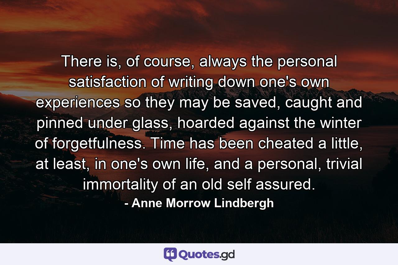 There is, of course, always the personal satisfaction of writing down one's own experiences so they may be saved, caught and pinned under glass, hoarded against the winter of forgetfulness. Time has been cheated a little, at least, in one's own life, and a personal, trivial immortality of an old self assured. - Quote by Anne Morrow Lindbergh