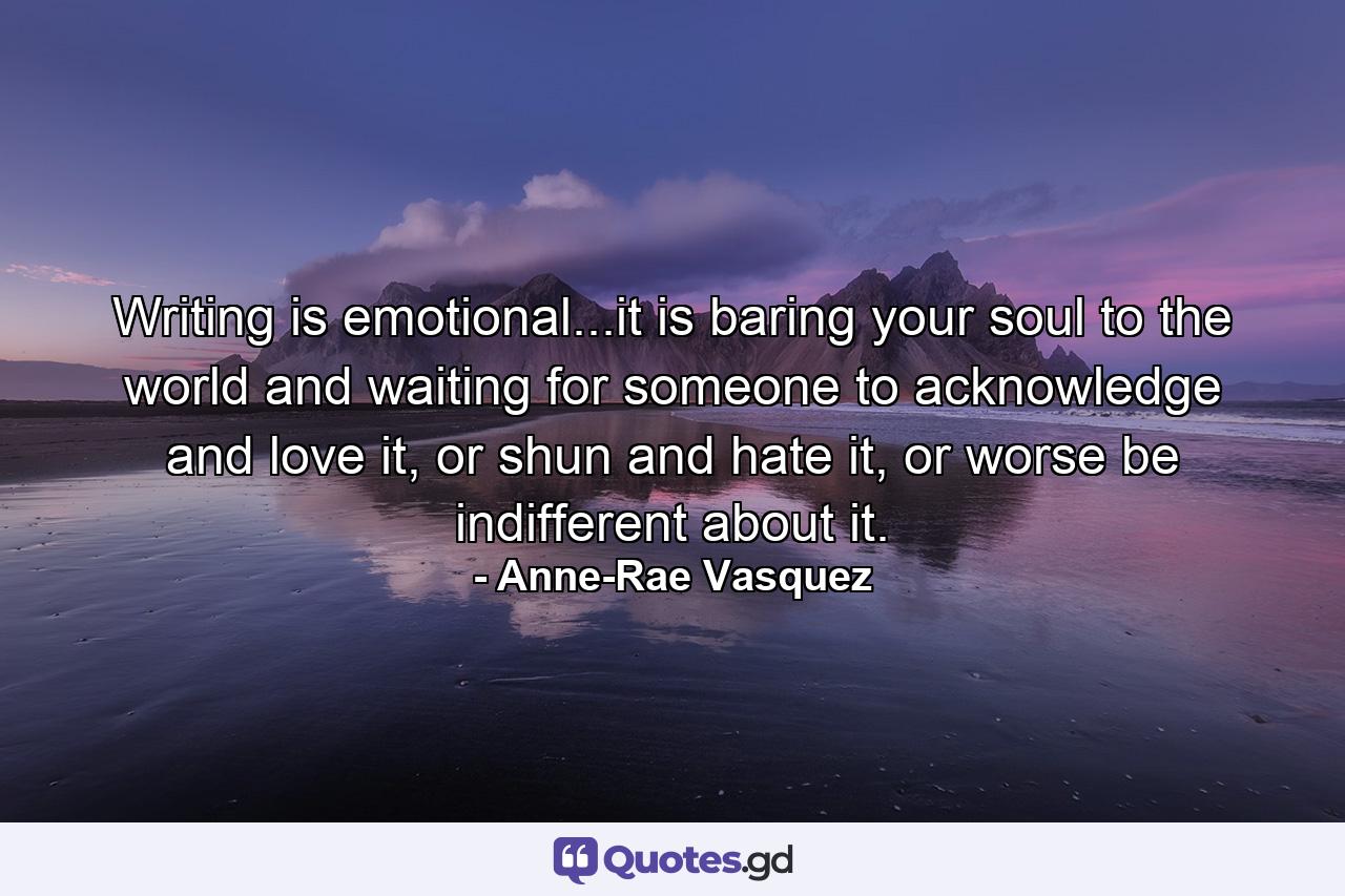 Writing is emotional...it is baring your soul to the world and waiting for someone to acknowledge and love it, or shun and hate it, or worse be indifferent about it. - Quote by Anne-Rae Vasquez