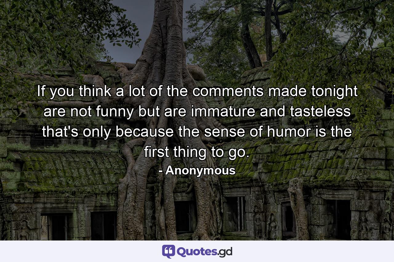 If you think a lot of the comments made tonight are not funny  but are immature and tasteless  that's only because the sense of humor is the first thing to go. - Quote by Anonymous