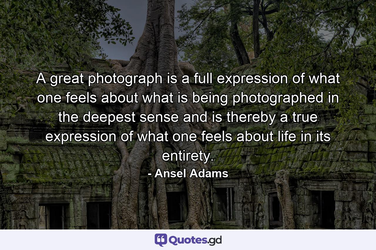 A great photograph is a full expression of what one feels about what is being photographed in the deepest sense and is thereby a true expression of what one feels about life in its entirety. - Quote by Ansel Adams