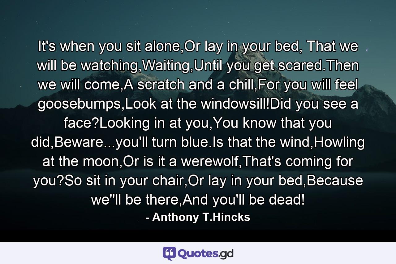 It's when you sit alone,Or lay in your bed, That we will be watching,Waiting,Until you get scared.Then we will come,A scratch and a chill,For you will feel goosebumps,Look at the windowsill!Did you see a face?Looking in at you,You know that you did,Beware...you'll turn blue.Is that the wind,Howling at the moon,Or is it a werewolf,That's coming for you?So sit in your chair,Or lay in your bed,Because we''ll be there,And you'll be dead! - Quote by Anthony T.Hincks