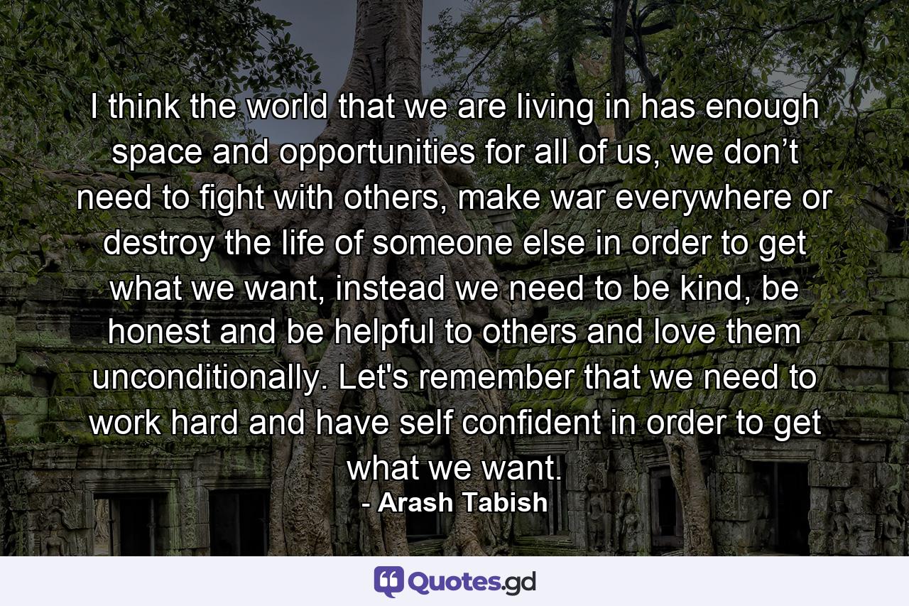 I think the world that we are living in has enough space and opportunities for all of us, we don’t need to fight with others, make war everywhere or destroy the life of someone else in order to get what we want, instead we need to be kind, be honest and be helpful to others and love them unconditionally. Let's remember that we need to work hard and have self confident in order to get what we want. - Quote by Arash Tabish