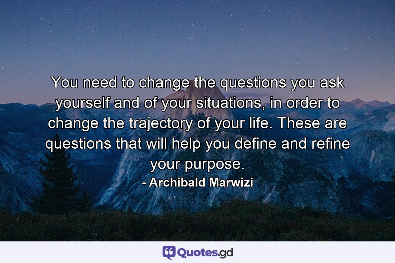 You need to change the questions you ask yourself and of your situations, in order to change the trajectory of your life. These are questions that will help you define and refine your purpose. - Quote by Archibald Marwizi