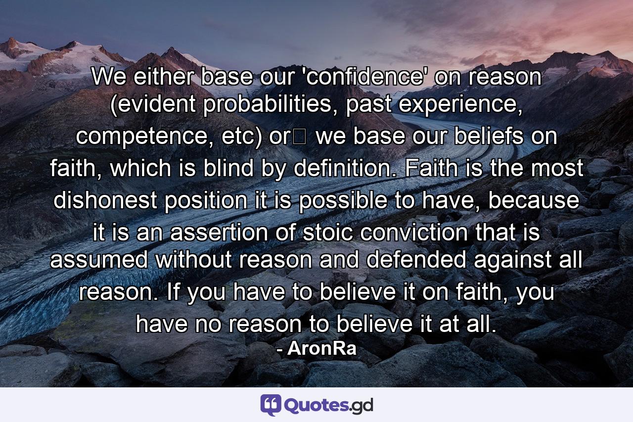 We either base our 'confidence' on reason (evident probabilities, past experience, competence, etc) or﻿ we base our beliefs on faith, which is blind by definition. Faith is the most dishonest position it is possible to have, because it is an assertion of stoic conviction that is assumed without reason and defended against all reason. If you have to believe it on faith, you have no reason to believe it at all. - Quote by AronRa