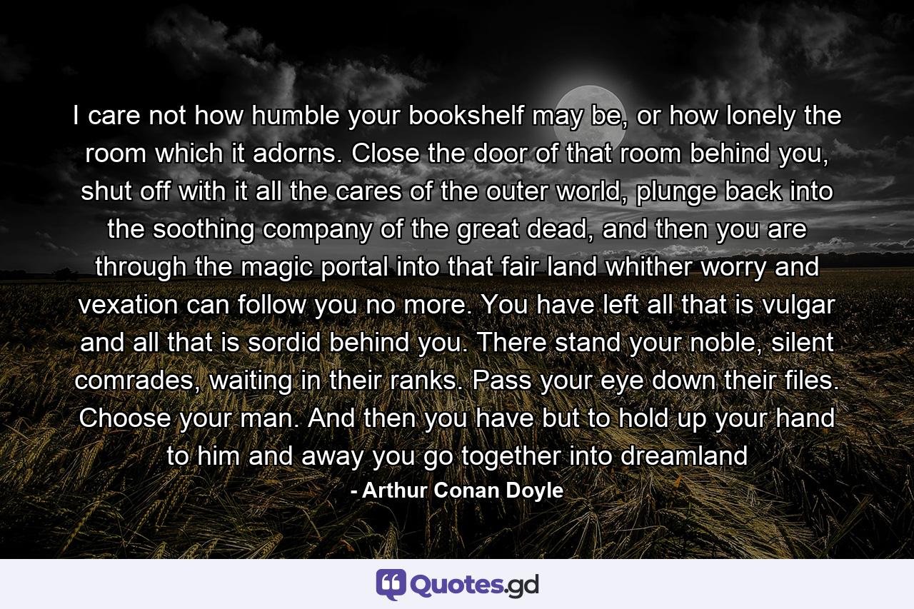 I care not how humble your bookshelf may be, or how lonely the room which it adorns. Close the door of that room behind you, shut off with it all the cares of the outer world, plunge back into the soothing company of the great dead, and then you are through the magic portal into that fair land whither worry and vexation can follow you no more. You have left all that is vulgar and all that is sordid behind you. There stand your noble, silent comrades, waiting in their ranks. Pass your eye down their files. Choose your man. And then you have but to hold up your hand to him and away you go together into dreamland - Quote by Arthur Conan Doyle