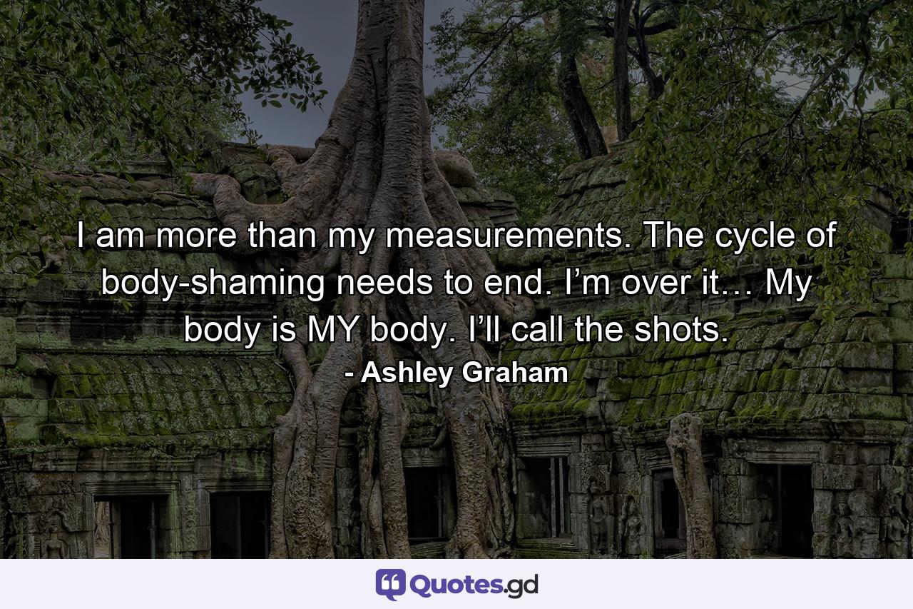 I am more than my measurements. The cycle of body-shaming needs to end. I’m over it… My body is MY body. I’ll call the shots. - Quote by Ashley Graham