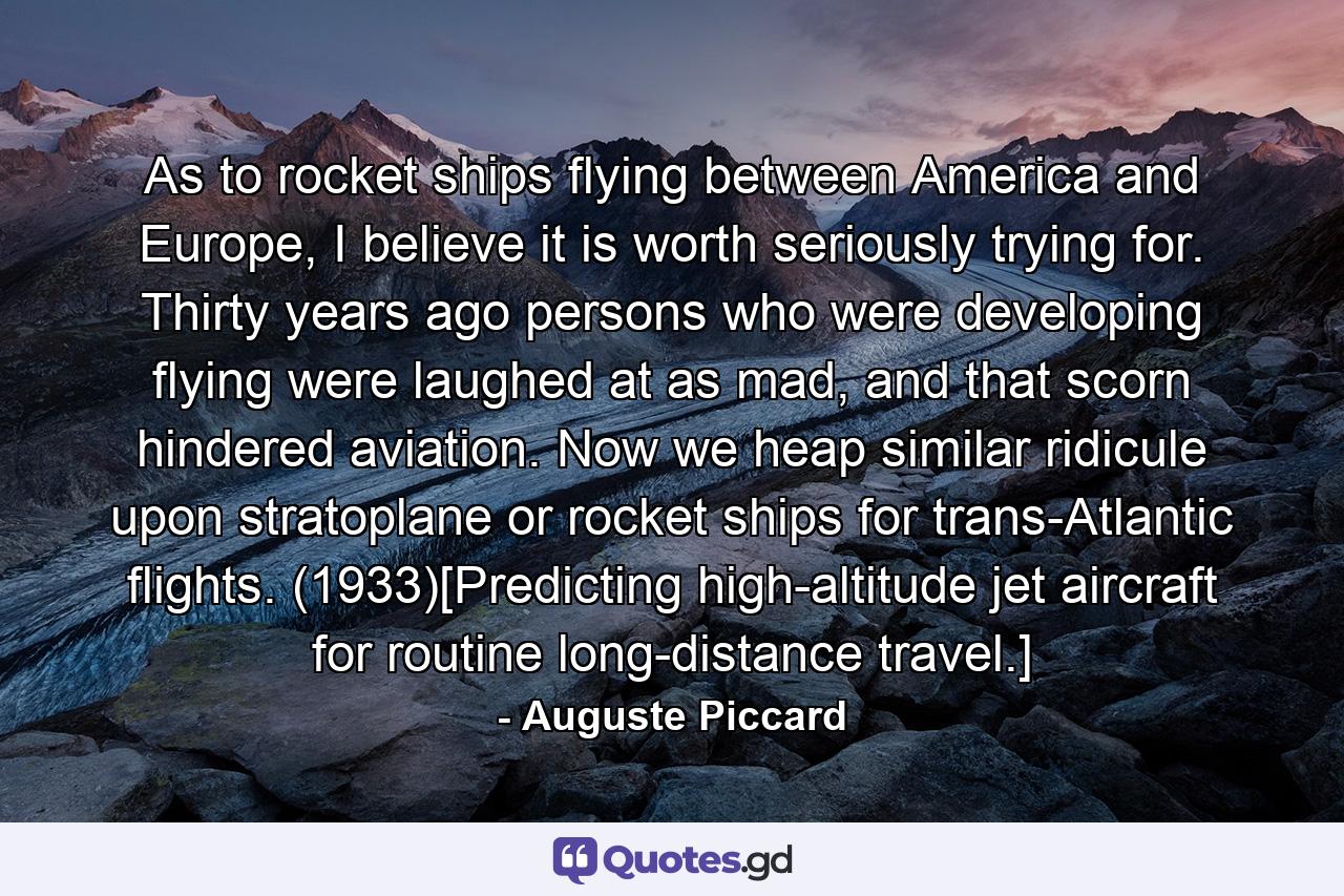 As to rocket ships flying between America and Europe, I believe it is worth seriously trying for. Thirty years ago persons who were developing flying were laughed at as mad, and that scorn hindered aviation. Now we heap similar ridicule upon stratoplane or rocket ships for trans-Atlantic flights. (1933)[Predicting high-altitude jet aircraft for routine long-distance travel.] - Quote by Auguste Piccard