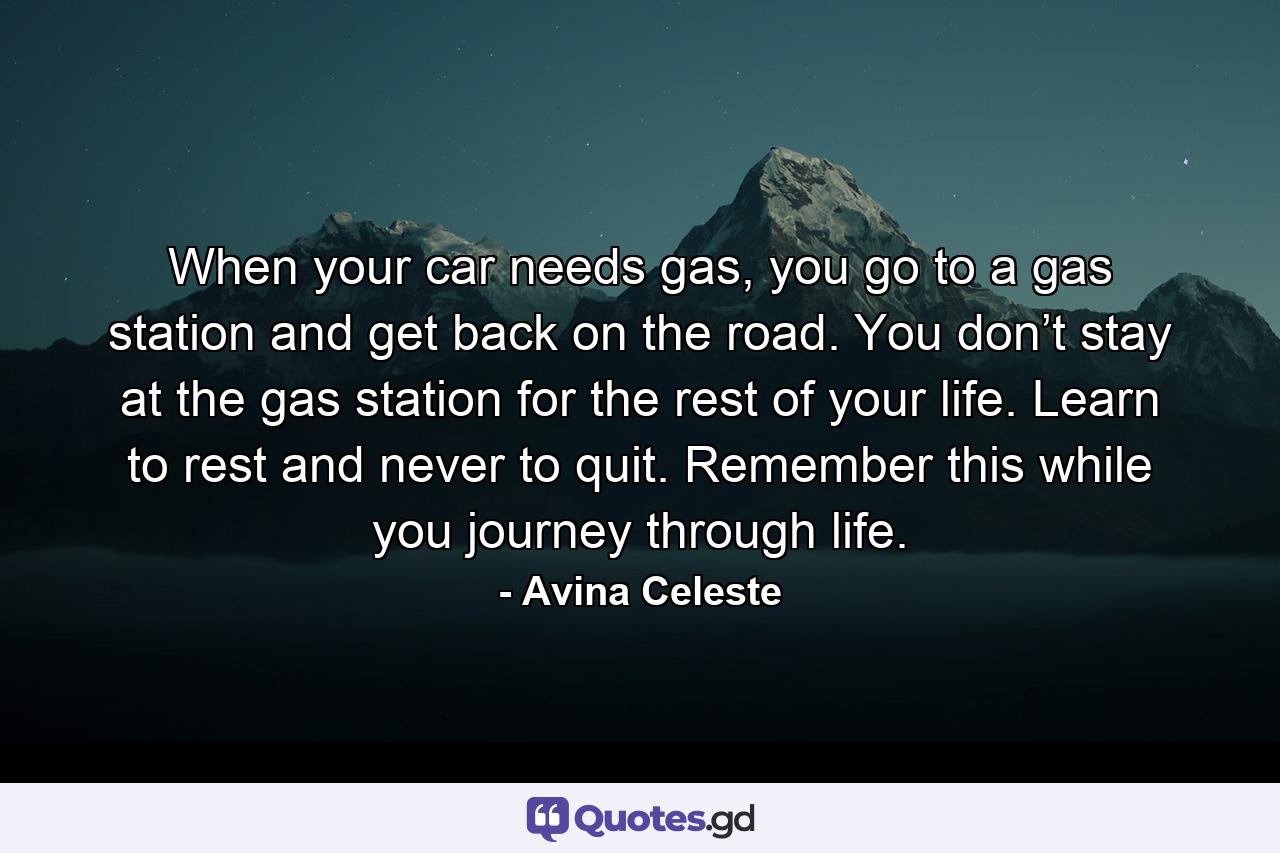 When your car needs gas, you go to a gas station and get back on the road. You don’t stay at the gas station for the rest of your life. Learn to rest and never to quit. Remember this while you journey through life. - Quote by Avina Celeste