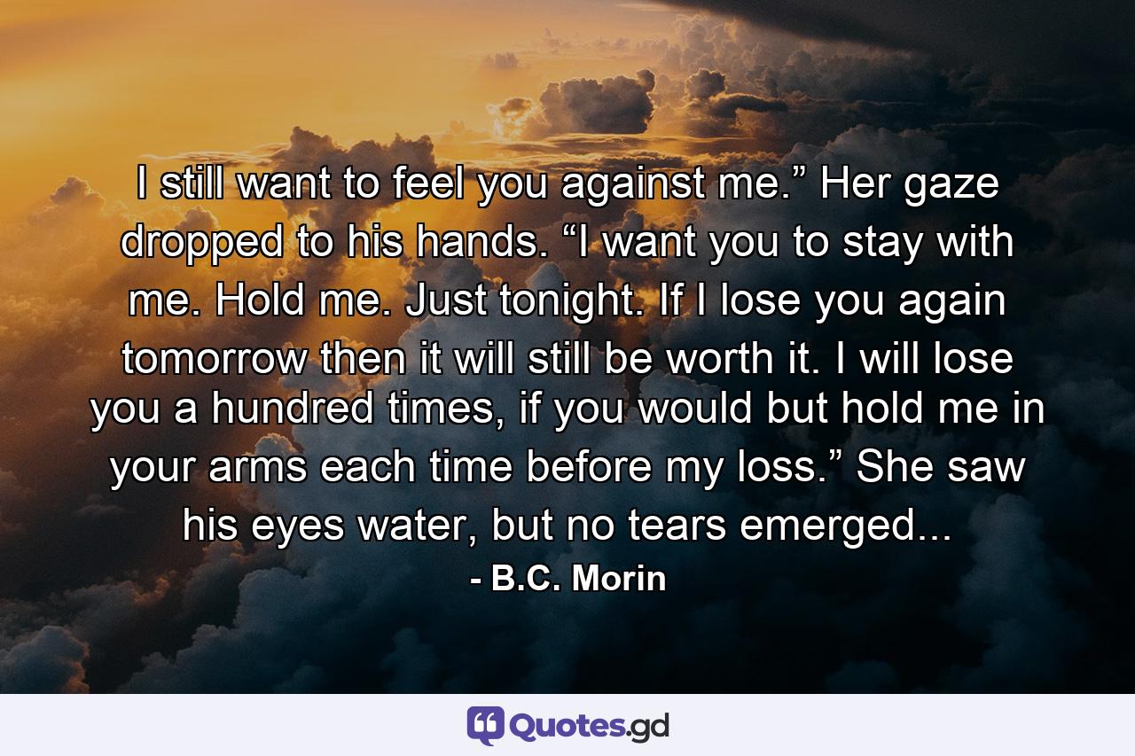 I still want to feel you against me.” Her gaze dropped to his hands. “I want you to stay with me. Hold me. Just tonight. If I lose you again tomorrow then it will still be worth it. I will lose you a hundred times, if you would but hold me in your arms each time before my loss.” She saw his eyes water, but no tears emerged... - Quote by B.C. Morin