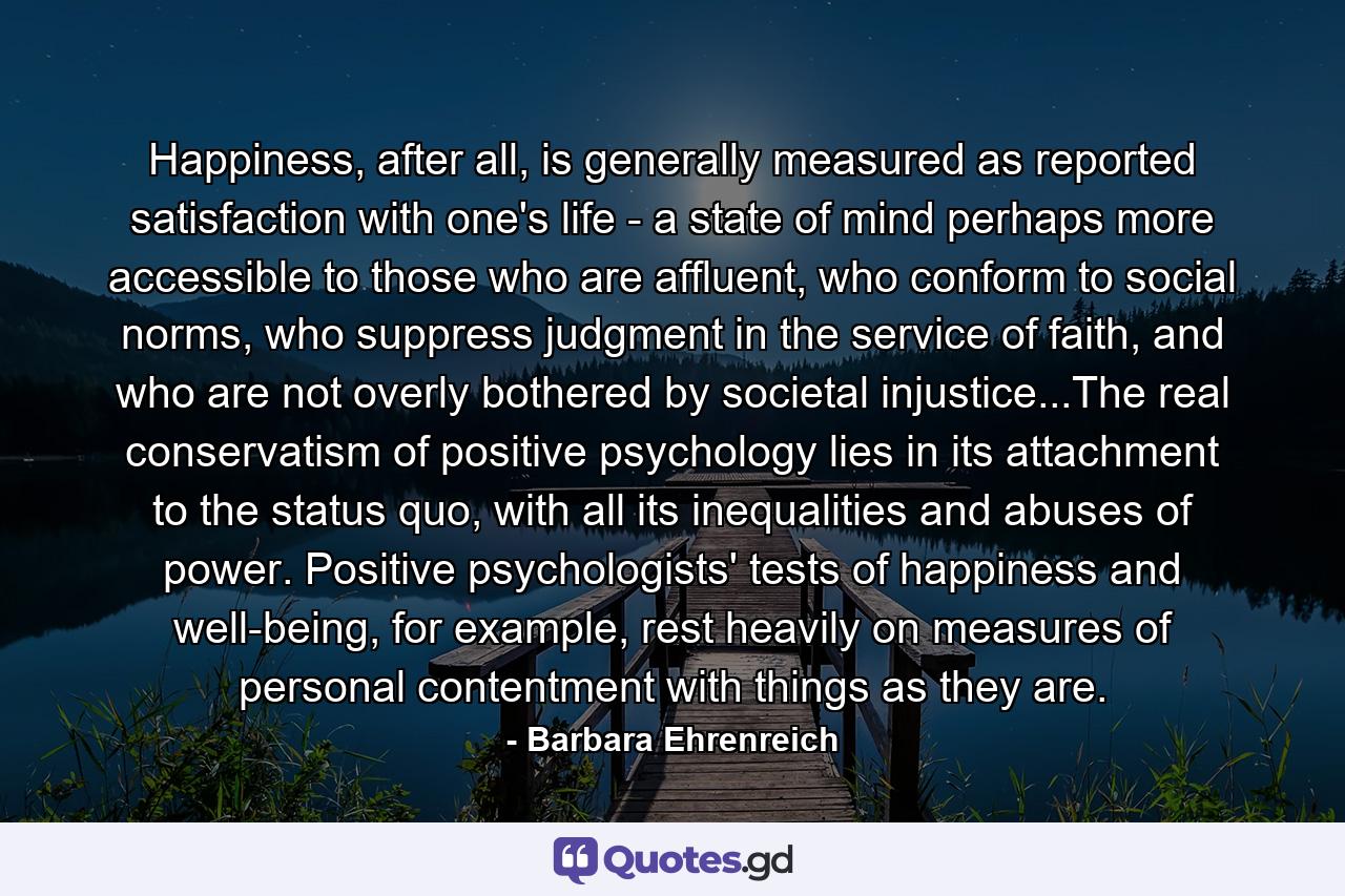 Happiness, after all, is generally measured as reported satisfaction with one's life - a state of mind perhaps more accessible to those who are affluent, who conform to social norms, who suppress judgment in the service of faith, and who are not overly bothered by societal injustice...The real conservatism of positive psychology lies in its attachment to the status quo, with all its inequalities and abuses of power. Positive psychologists' tests of happiness and well-being, for example, rest heavily on measures of personal contentment with things as they are. - Quote by Barbara Ehrenreich