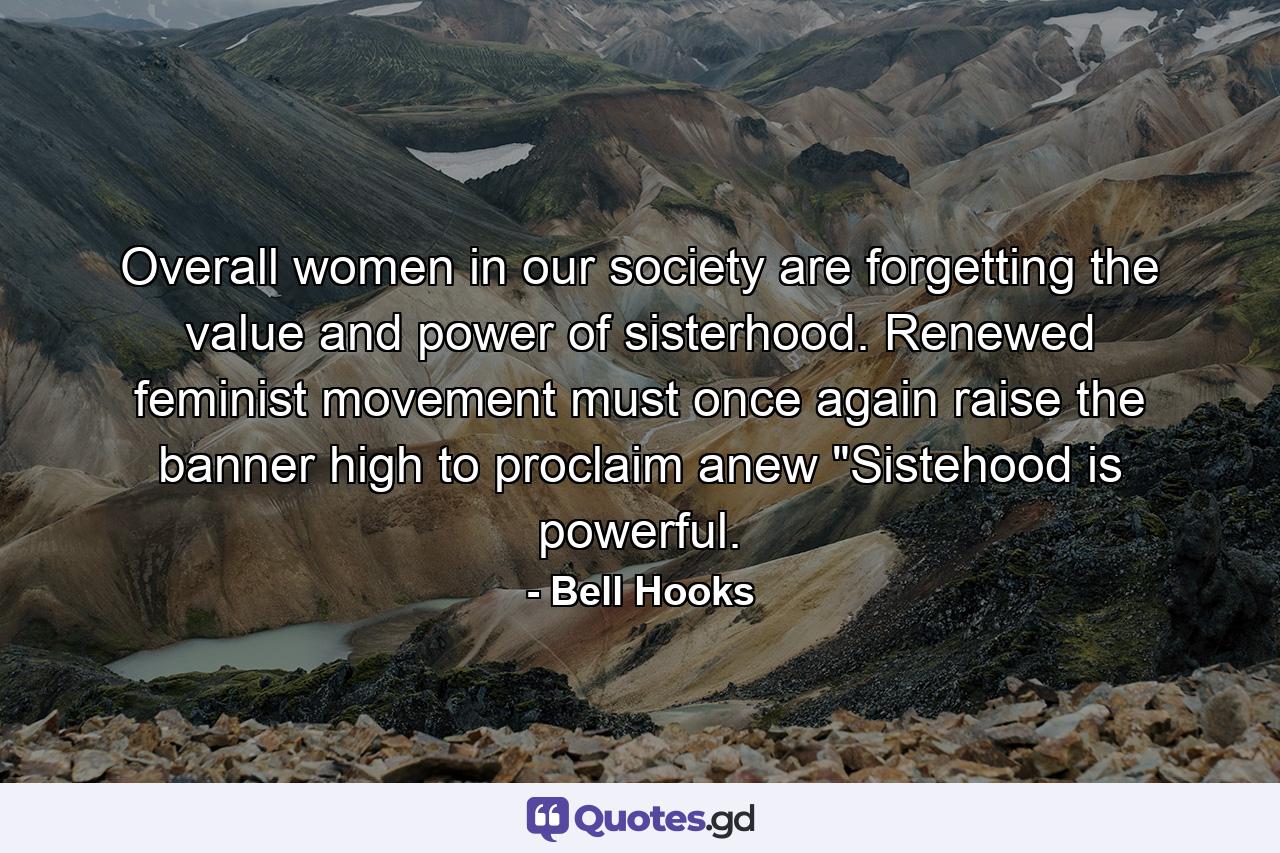 Overall women in our society are forgetting the value and power of sisterhood. Renewed feminist movement must once again raise the banner high to proclaim anew 