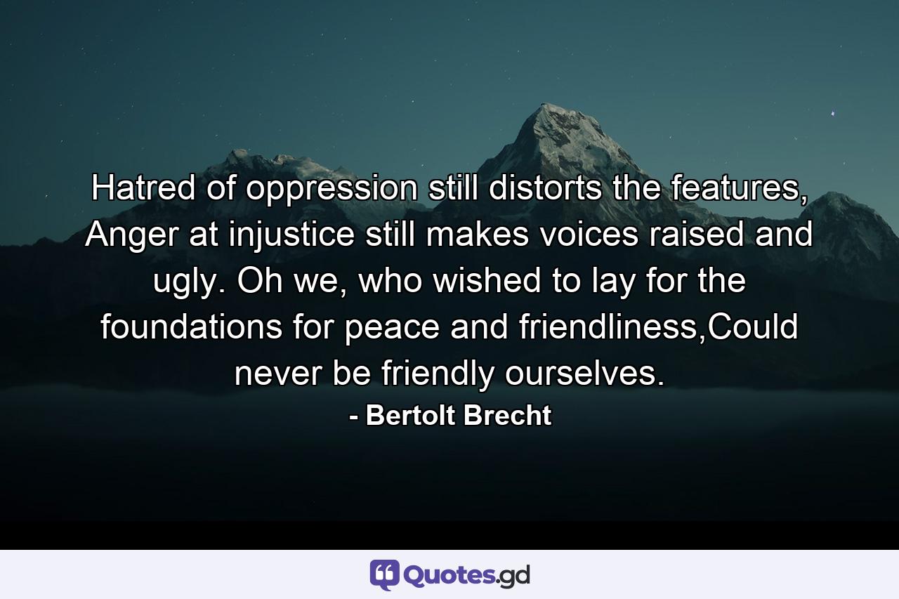 Hatred of oppression still distorts the features, Anger at injustice still makes voices raised and ugly. Oh we, who wished to lay for the foundations for peace and friendliness,Could never be friendly ourselves. - Quote by Bertolt Brecht