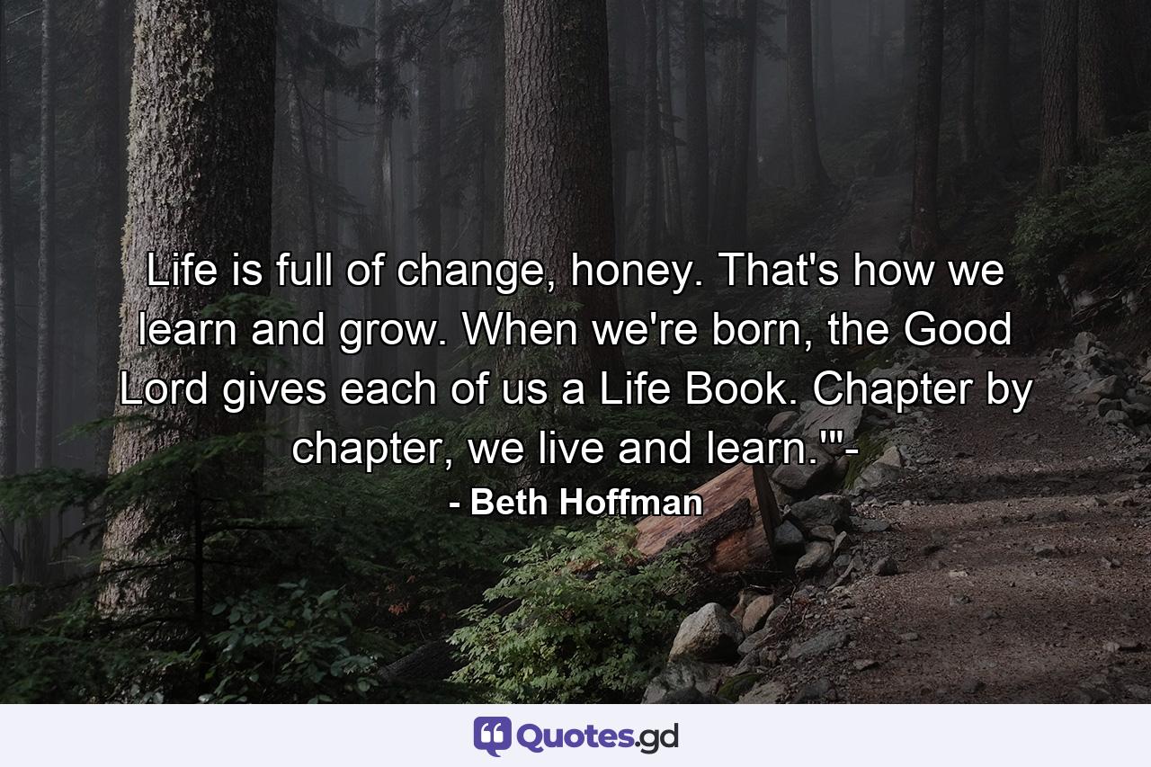 Life is full of change, honey. That's how we learn and grow. When we're born, the Good Lord gives each of us a Life Book. Chapter by chapter, we live and learn.'