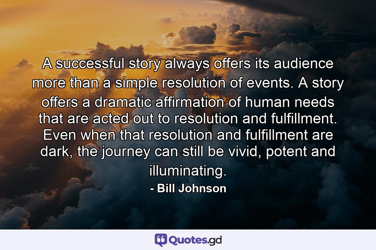 A successful story always offers its audience more than a simple resolution of events. A story offers a dramatic affirmation of human needs that are acted out to resolution and fulfillment. Even when that resolution and fulfillment are dark, the journey can still be vivid, potent and illuminating. - Quote by Bill Johnson