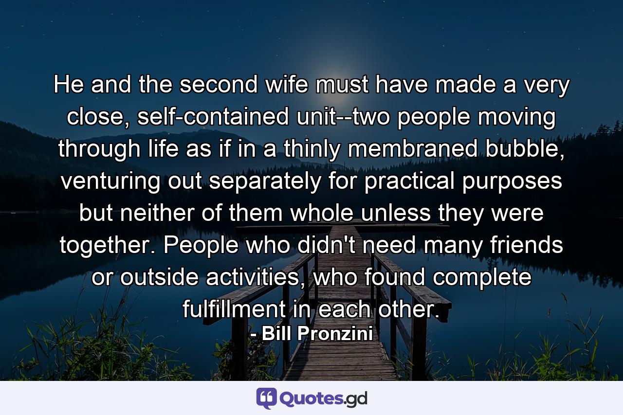 He and the second wife must have made a very close, self-contained unit--two people moving through life as if in a thinly membraned bubble, venturing out separately for practical purposes but neither of them whole unless they were together. People who didn't need many friends or outside activities, who found complete fulfillment in each other. - Quote by Bill Pronzini