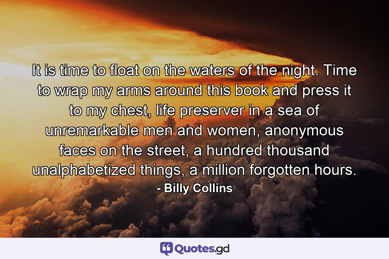 It is time to float on the waters of the night. Time to wrap my arms around this book and press it to my chest, life preserver in a sea of unremarkable men and women, anonymous faces on the street, a hundred thousand unalphabetized things, a million forgotten hours. - Quote by Billy Collins