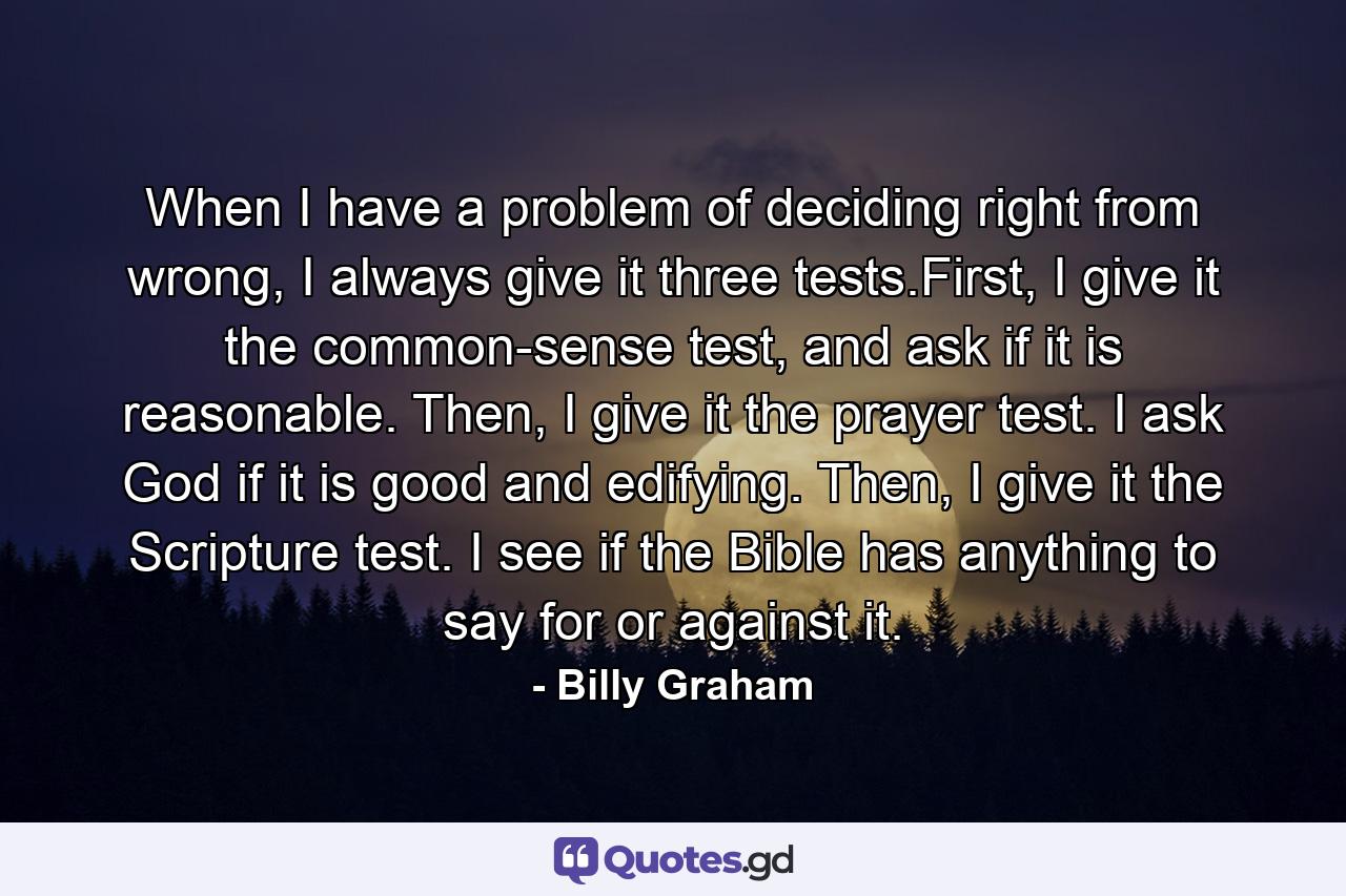 When I have a problem of deciding right from wrong, I always give it three tests.First, I give it the common-sense test, and ask if it is reasonable. Then, I give it the prayer test. I ask God if it is good and edifying. Then, I give it the Scripture test. I see if the Bible has anything to say for or against it. - Quote by Billy Graham