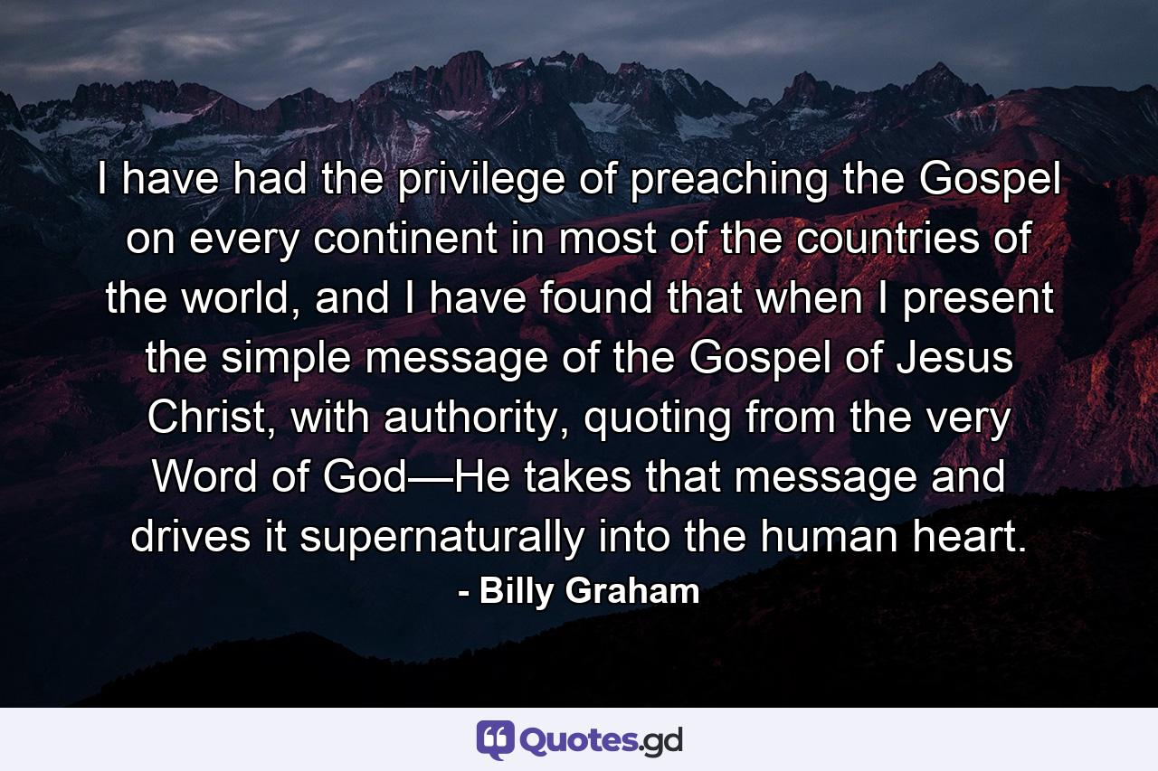 I have had the privilege of preaching the Gospel on every continent in most of the countries of the world, and I have found that when I present the simple message of the Gospel of Jesus Christ, with authority, quoting from the very Word of God—He takes that message and drives it supernaturally into the human heart. - Quote by Billy Graham