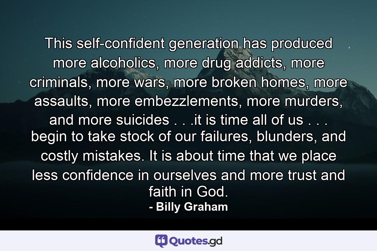 This self-confident generation has produced more alcoholics, more drug addicts, more criminals, more wars, more broken homes, more assaults, more embezzlements, more murders, and more suicides . . .it is time all of us . . . begin to take stock of our failures, blunders, and costly mistakes. It is about time that we place less confidence in ourselves and more trust and faith in God. - Quote by Billy Graham