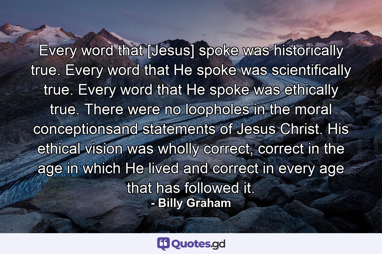 Every word that [Jesus] spoke was historically true. Every word that He spoke was scientifically true. Every word that He spoke was ethically true. There were no loopholes in the moral conceptionsand statements of Jesus Christ. His ethical vision was wholly correct, correct in the age in which He lived and correct in every age that has followed it. - Quote by Billy Graham