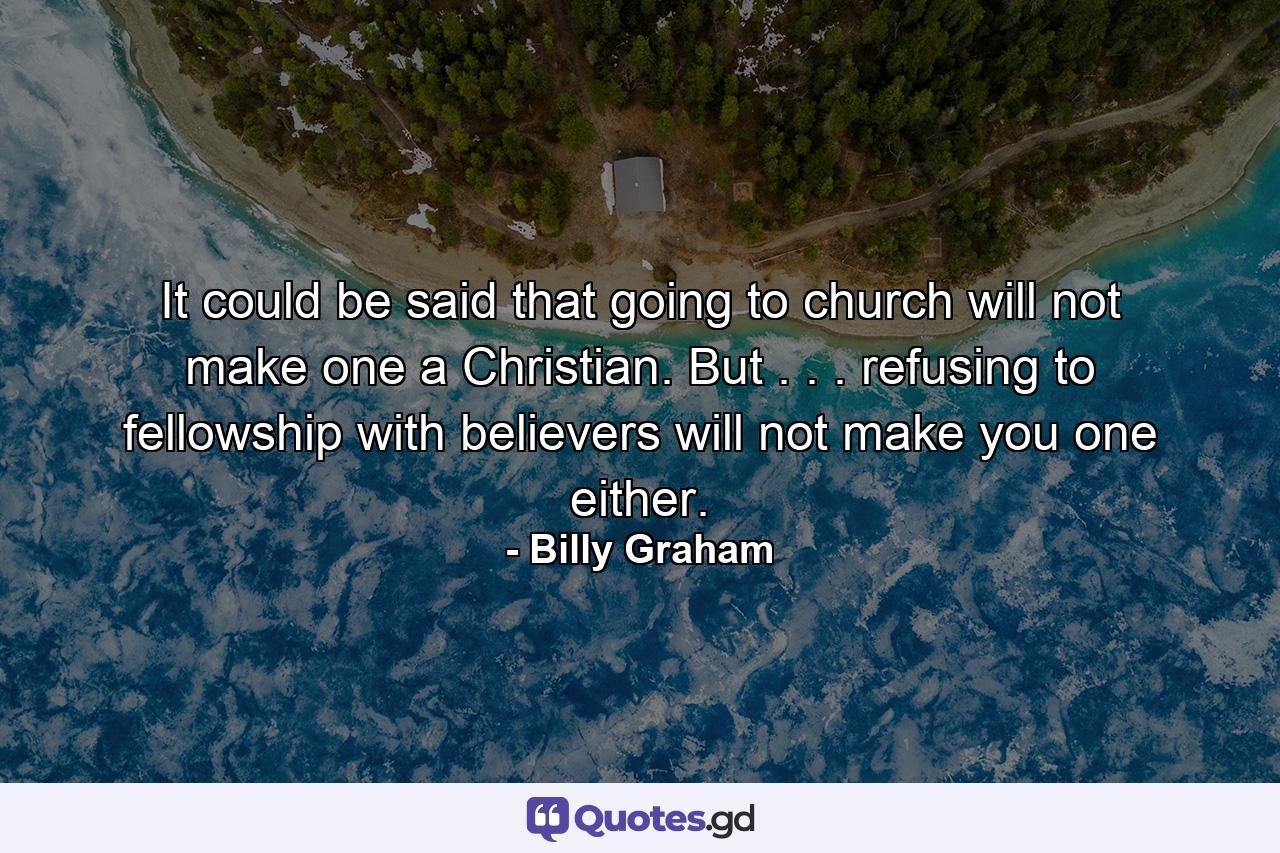 It could be said that going to church will not make one a Christian. But . . . refusing to fellowship with believers will not make you one either. - Quote by Billy Graham