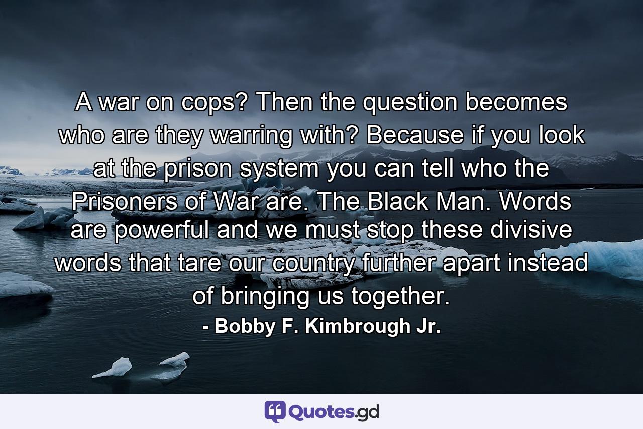 A war on cops? Then the question becomes who are they warring with? Because if you look at the prison system you can tell who the Prisoners of War are. The Black Man. Words are powerful and we must stop these divisive words that tare our country further apart instead of bringing us together. - Quote by Bobby F. Kimbrough Jr.