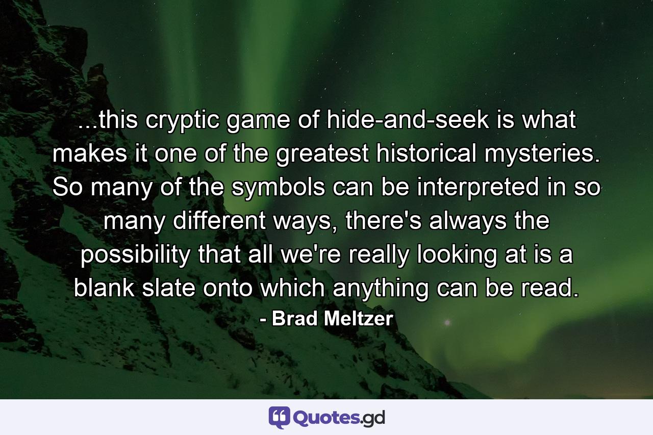 ...this cryptic game of hide-and-seek is what makes it one of the greatest historical mysteries. So many of the symbols can be interpreted in so many different ways, there's always the possibility that all we're really looking at is a blank slate onto which anything can be read. - Quote by Brad Meltzer