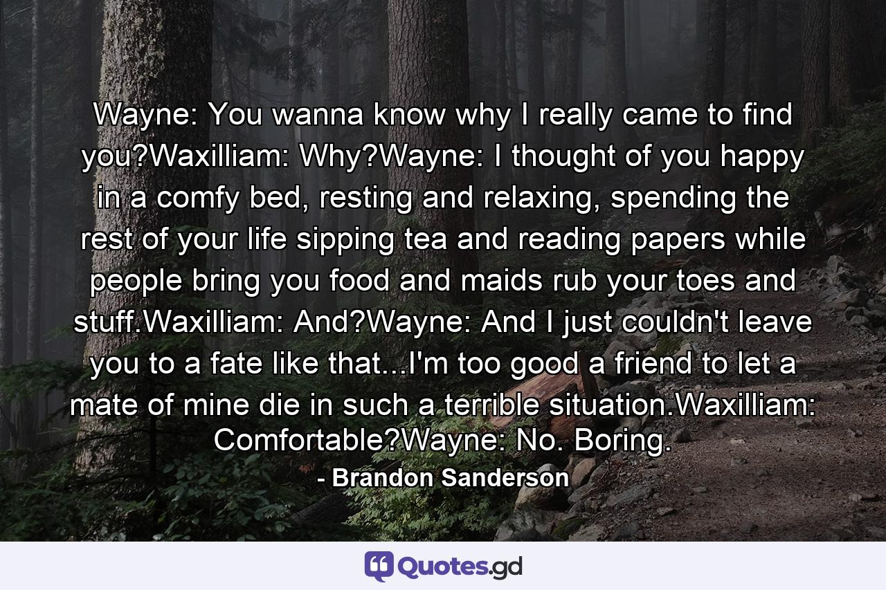 Wayne: You wanna know why I really came to find you?Waxilliam: Why?Wayne: I thought of you happy in a comfy bed, resting and relaxing, spending the rest of your life sipping tea and reading papers while people bring you food and maids rub your toes and stuff.Waxilliam: And?Wayne: And I just couldn't leave you to a fate like that...I'm too good a friend to let a mate of mine die in such a terrible situation.Waxilliam: Comfortable?Wayne: No. Boring. - Quote by Brandon Sanderson