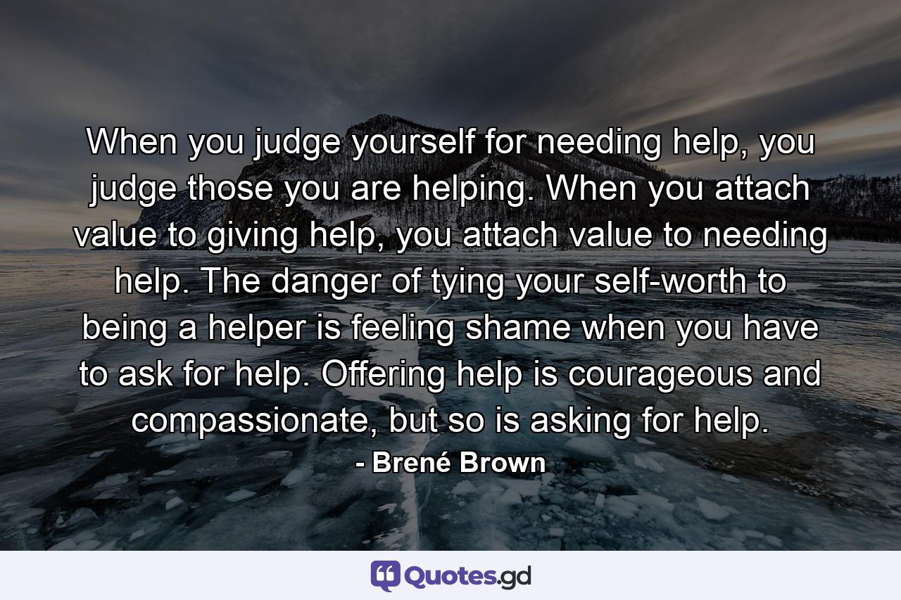 When you judge yourself for needing help, you judge those you are helping. When you attach value to giving help, you attach value to needing help. The danger of tying your self-worth to being a helper is feeling shame when you have to ask for help. Offering help is courageous and compassionate, but so is asking for help. - Quote by Brené Brown