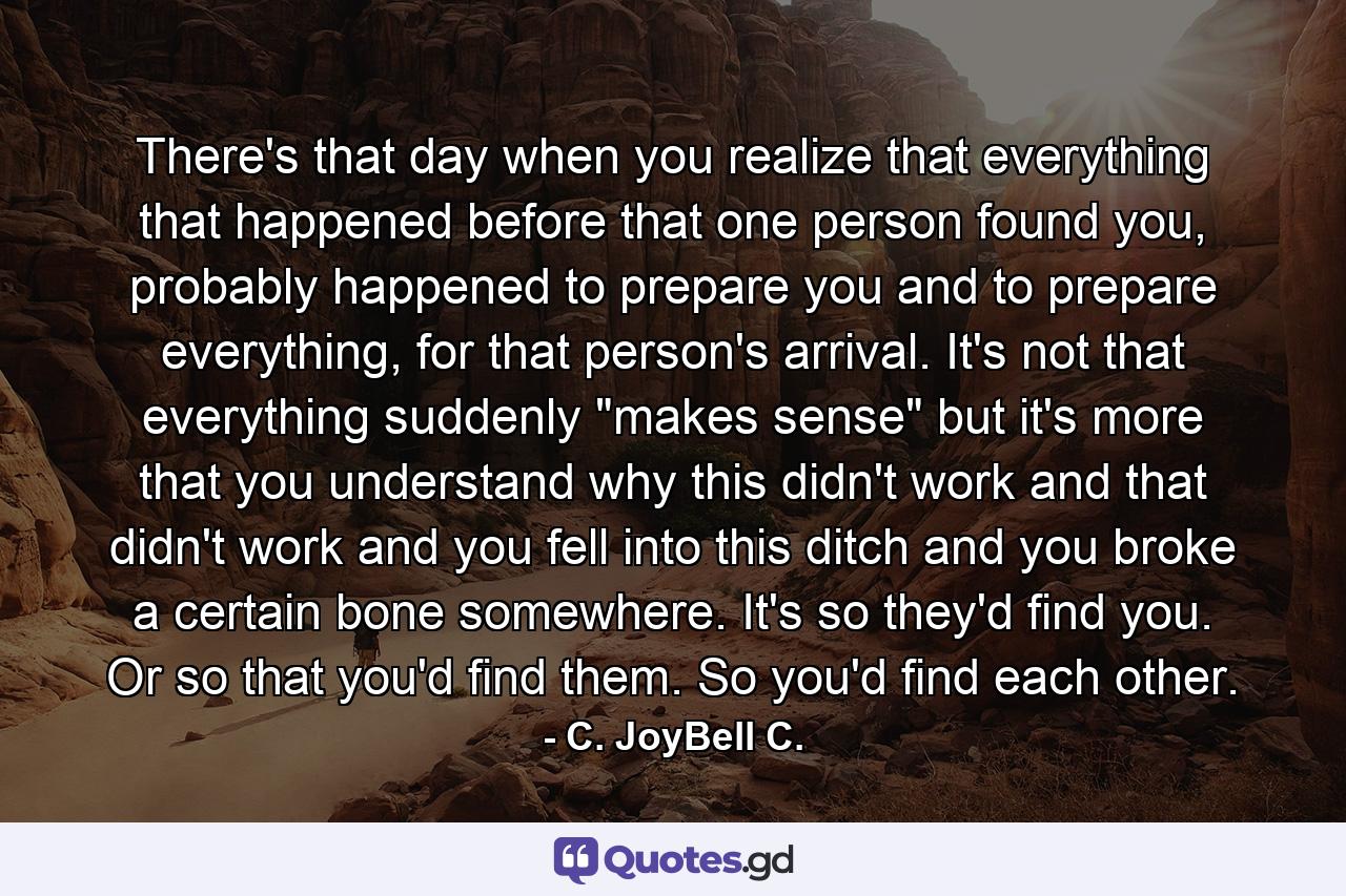 There's that day when you realize that everything that happened before that one person found you, probably happened to prepare you and to prepare everything, for that person's arrival. It's not that everything suddenly 