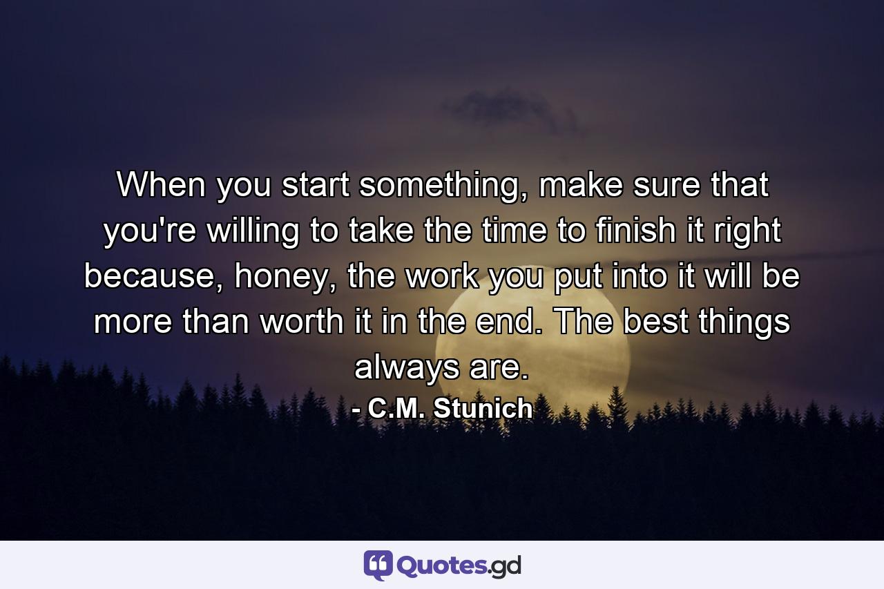 When you start something, make sure that you're willing to take the time to finish it right because, honey, the work you put into it will be more than worth it in the end. The best things always are. - Quote by C.M. Stunich