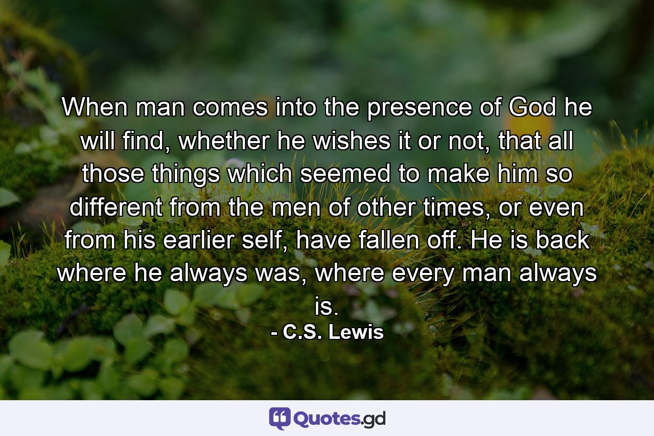 When man comes into the presence of God he will find, whether he wishes it or not, that all those things which seemed to make him so different from the men of other times, or even from his earlier self, have fallen off. He is back where he always was, where every man always is. - Quote by C.S. Lewis