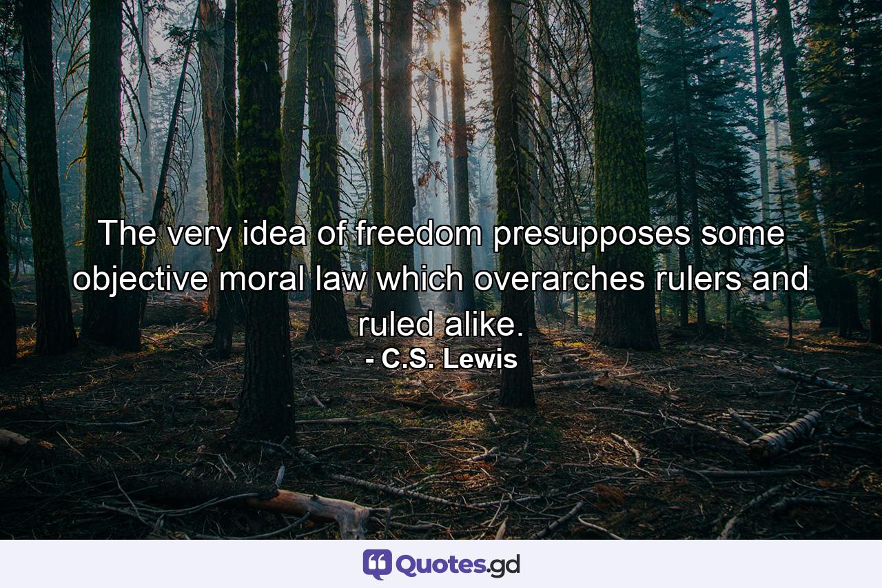 The very idea of freedom presupposes some objective moral law which overarches rulers and ruled alike. - Quote by C.S. Lewis