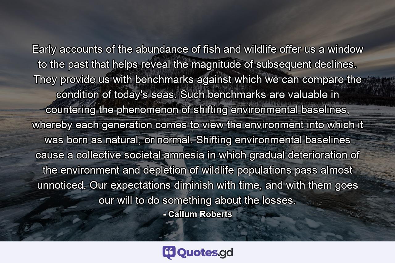 Early accounts of the abundance of fish and wildlife offer us a window to the past that helps reveal the magnitude of subsequent declines. They provide us with benchmarks against which we can compare the condition of today's seas. Such benchmarks are valuable in countering the phenomenon of shifting environmental baselines, whereby each generation comes to view the environment into which it was born as natural, or normal. Shifting environmental baselines cause a collective societal amnesia in which gradual deterioration of the environment and depletion of wildlife populations pass almost unnoticed. Our expectations diminish with time, and with them goes our will to do something about the losses. - Quote by Callum Roberts