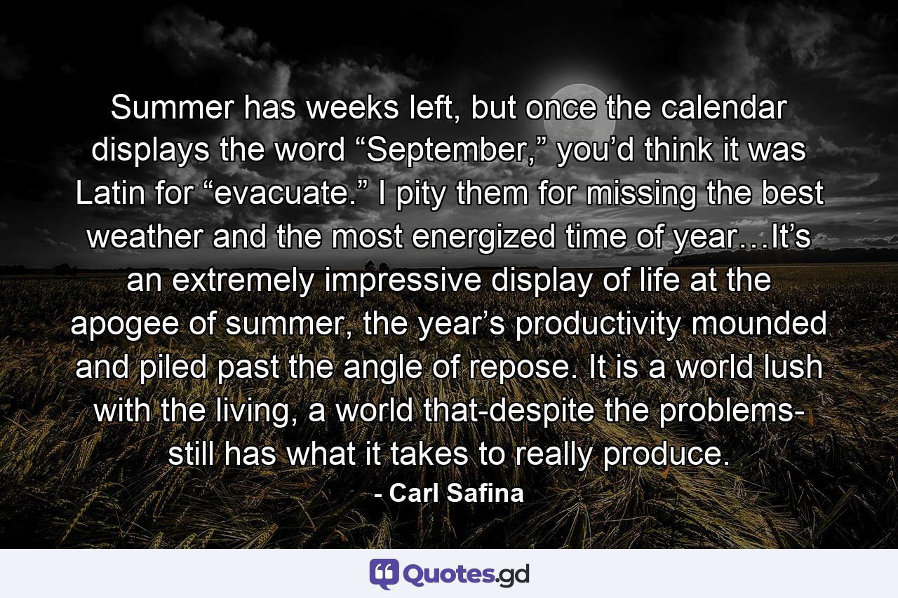 Summer has weeks left, but once the calendar displays the word “September,” you’d think it was Latin for “evacuate.” I pity them for missing the best weather and the most energized time of year…It’s an extremely impressive display of life at the apogee of summer, the year’s productivity mounded and piled past the angle of repose. It is a world lush with the living, a world that-despite the problems- still has what it takes to really produce. - Quote by Carl Safina