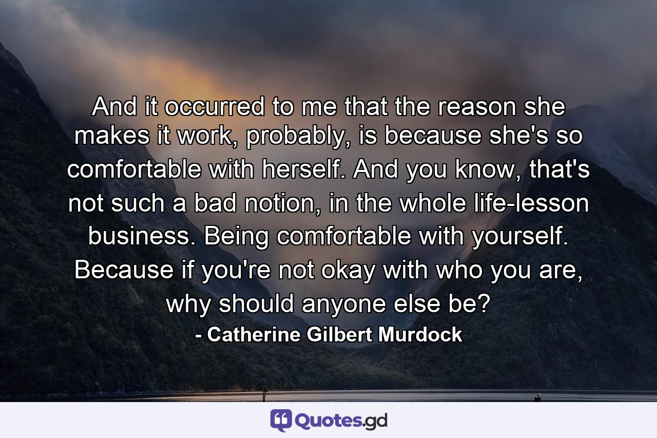 And it occurred to me that the reason she makes it work, probably, is because she's so comfortable with herself. And you know, that's not such a bad notion, in the whole life-lesson business. Being comfortable with yourself. Because if you're not okay with who you are, why should anyone else be? - Quote by Catherine Gilbert Murdock