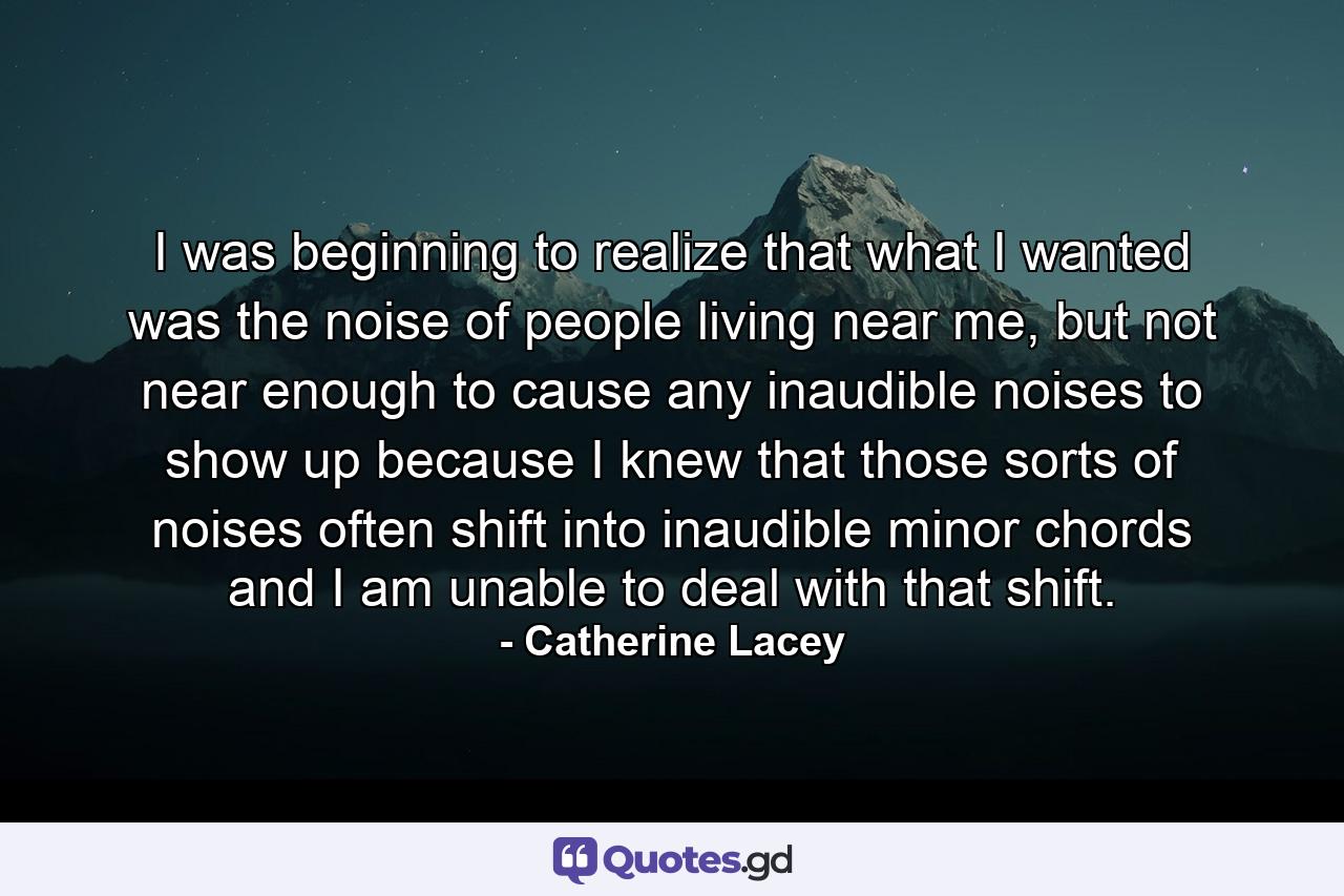 I was beginning to realize that what I wanted was the noise of people living near me, but not near enough to cause any inaudible noises to show up because I knew that those sorts of noises often shift into inaudible minor chords and I am unable to deal with that shift. - Quote by Catherine Lacey