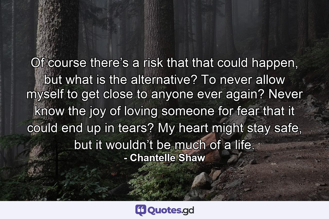 Of course there’s a risk that that could happen, but what is the alternative? To never allow myself to get close to anyone ever again? Never know the joy of loving someone for fear that it could end up in tears? My heart might stay safe, but it wouldn’t be much of a life. - Quote by Chantelle Shaw