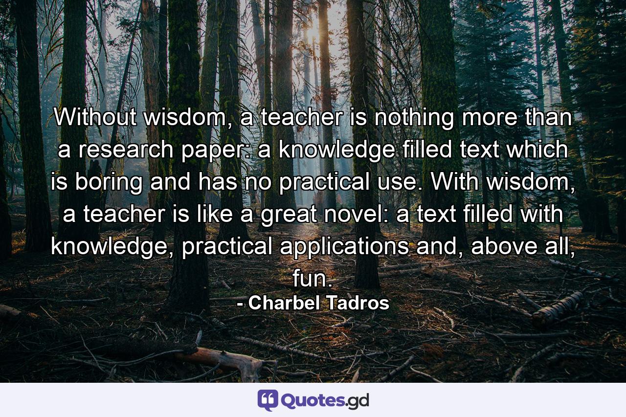 Without wisdom, a teacher is nothing more than a research paper: a knowledge filled text which is boring and has no practical use. With wisdom, a teacher is like a great novel: a text filled with knowledge, practical applications and, above all, fun. - Quote by Charbel Tadros