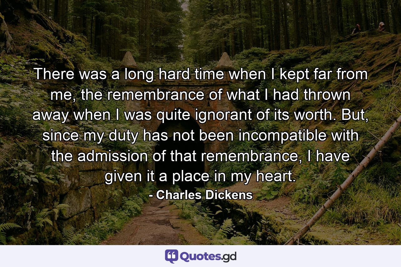 There was a long hard time when I kept far from me, the remembrance of what I had thrown away when I was quite ignorant of its worth. But, since my duty has not been incompatible with the admission of that remembrance, I have given it a place in my heart. - Quote by Charles Dickens