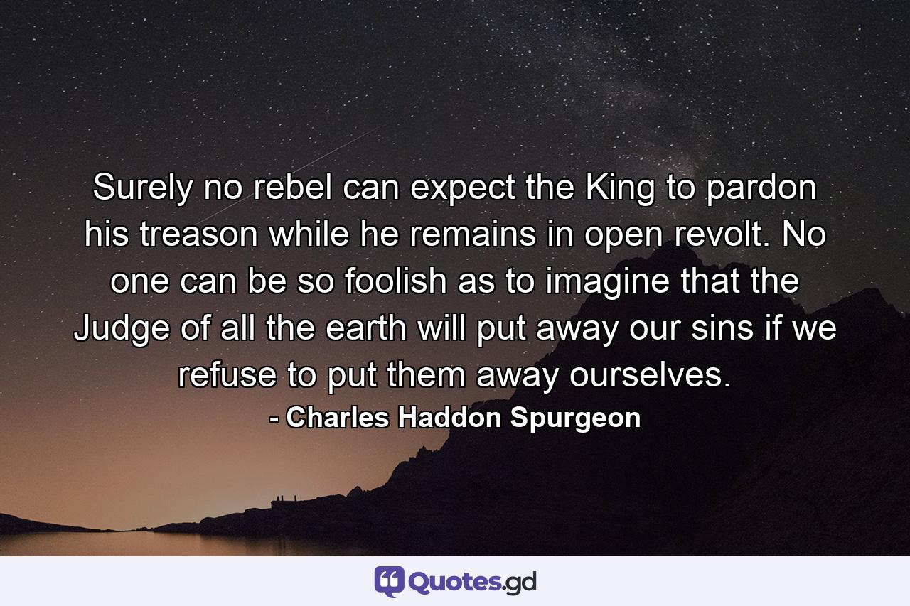 Surely no rebel can expect the King to pardon his treason while he remains in open revolt. No one can be so foolish as to imagine that the Judge of all the earth will put away our sins if we refuse to put them away ourselves. - Quote by Charles Haddon Spurgeon