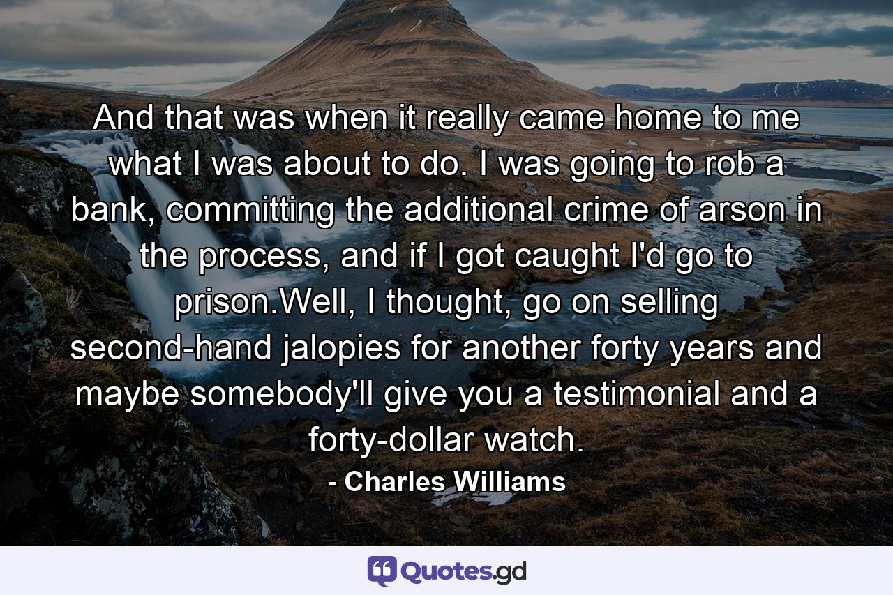 And that was when it really came home to me what I was about to do. I was going to rob a bank, committing the additional crime of arson in the process, and if I got caught I'd go to prison.Well, I thought, go on selling second-hand jalopies for another forty years and maybe somebody'll give you a testimonial and a forty-dollar watch. - Quote by Charles Williams