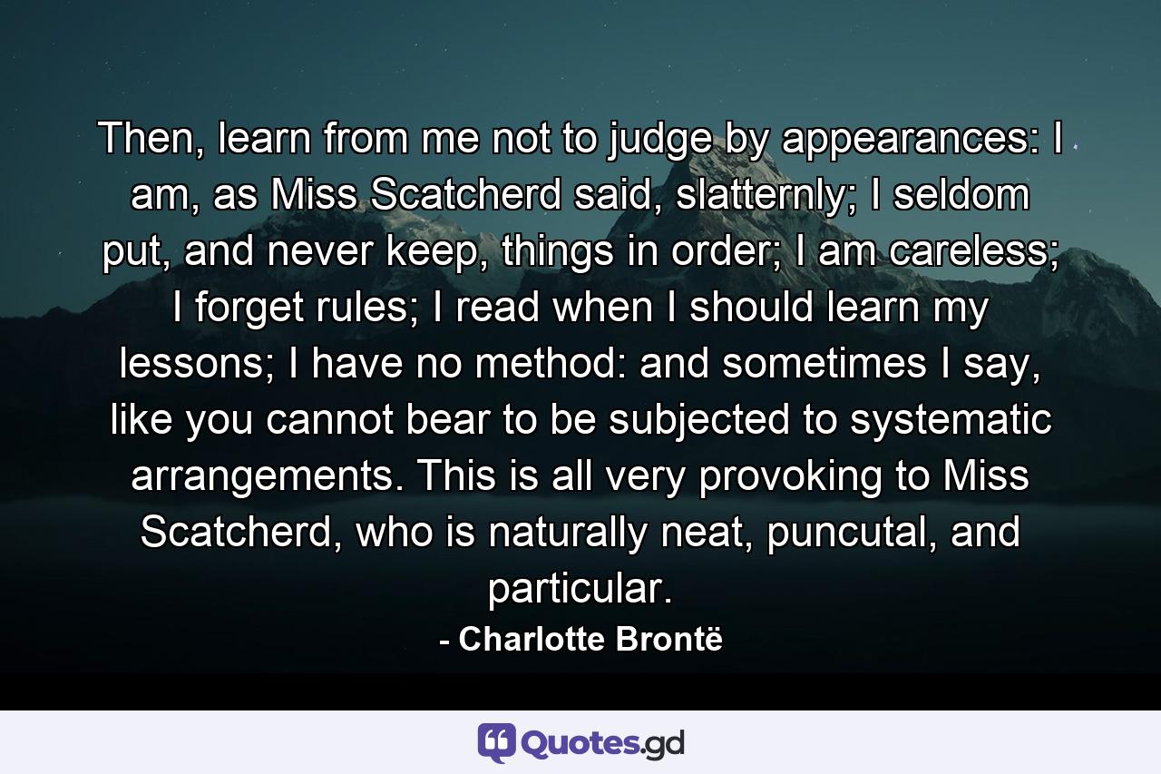 Then, learn from me not to judge by appearances: I am, as Miss Scatcherd said, slatternly; I seldom put, and never keep, things in order; I am careless; I forget rules; I read when I should learn my lessons; I have no method: and sometimes I say, like you cannot bear to be subjected to systematic arrangements. This is all very provoking to Miss Scatcherd, who is naturally neat, puncutal, and particular. - Quote by Charlotte Brontë