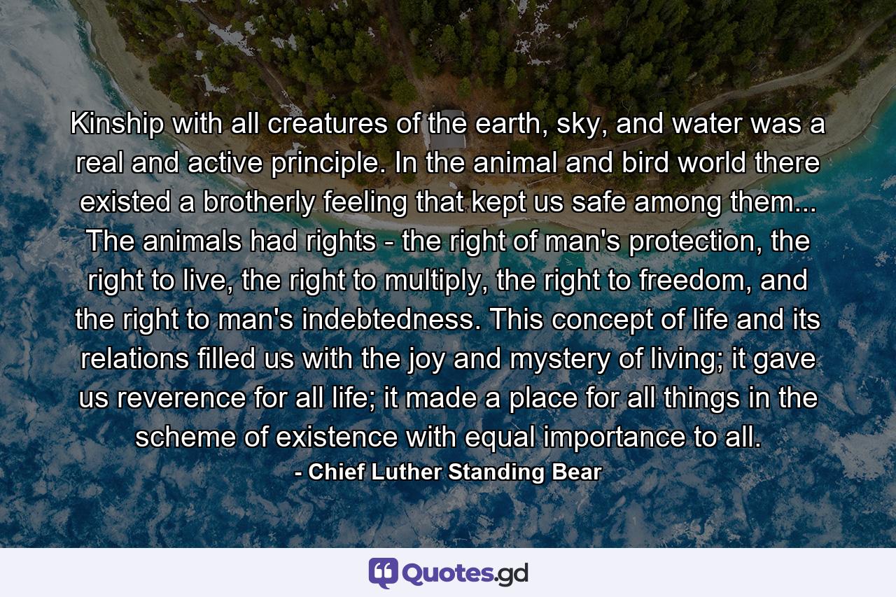 Kinship with all creatures of the earth, sky, and water was a real and active principle. In the animal and bird world there existed a brotherly feeling that kept us safe among them... The animals had rights - the right of man's protection, the right to live, the right to multiply, the right to freedom, and the right to man's indebtedness. This concept of life and its relations filled us with the joy and mystery of living; it gave us reverence for all life; it made a place for all things in the scheme of existence with equal importance to all. - Quote by Chief Luther Standing Bear