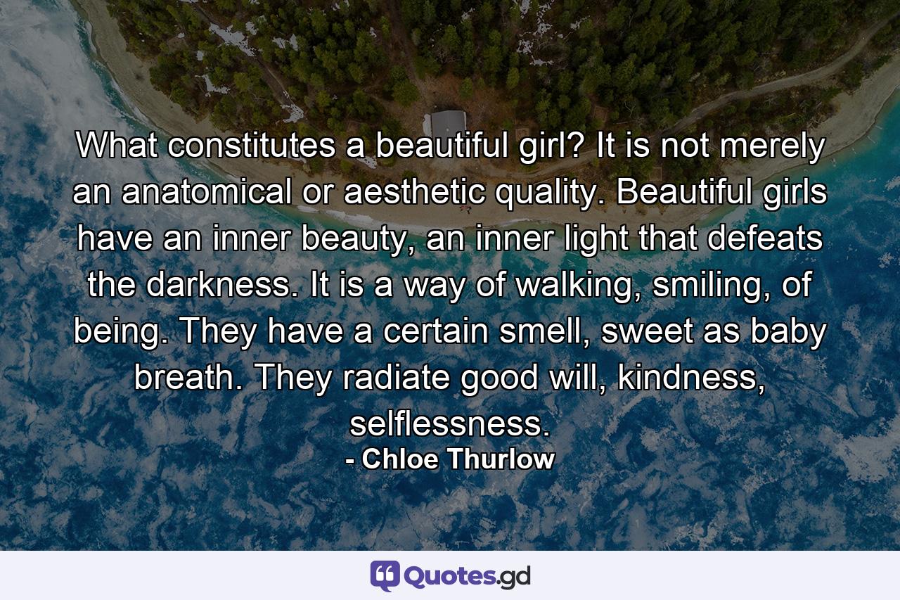 What constitutes a beautiful girl? It is not merely an anatomical or aesthetic quality. Beautiful girls have an inner beauty, an inner light that defeats the darkness. It is a way of walking, smiling, of being. They have a certain smell, sweet as baby breath. They radiate good will, kindness, selflessness. - Quote by Chloe Thurlow