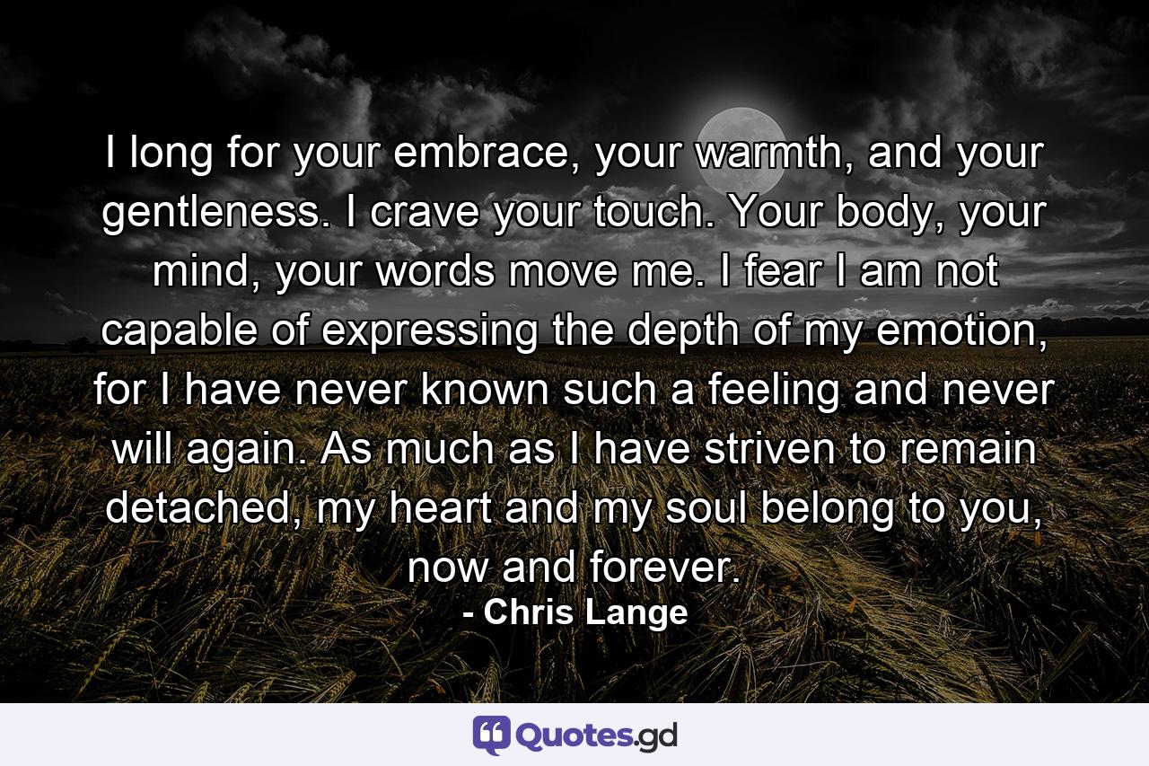 I long for your embrace, your warmth, and your gentleness. I crave your touch. Your body, your mind, your words move me. I fear I am not capable of expressing the depth of my emotion, for I have never known such a feeling and never will again. As much as I have striven to remain detached, my heart and my soul belong to you, now and forever. - Quote by Chris Lange